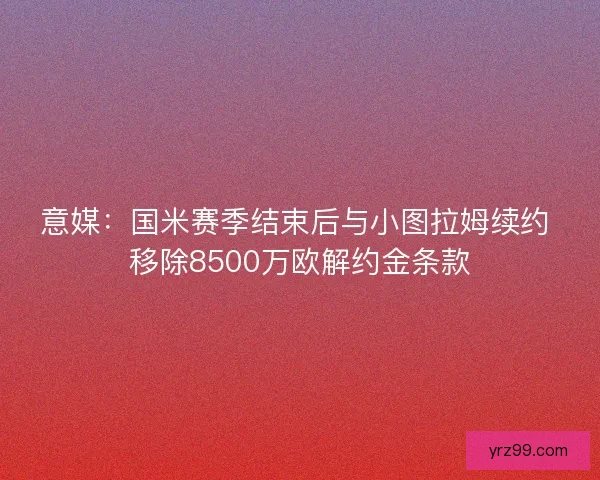 意媒：国米赛季结束后与小图拉姆续约 移除8500万欧解约金条款