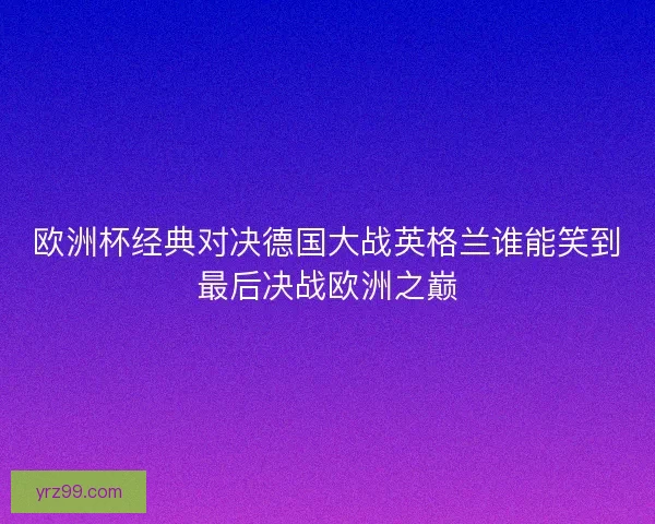 欧洲杯经典对决德国大战英格兰谁能笑到最后决战欧洲之巅