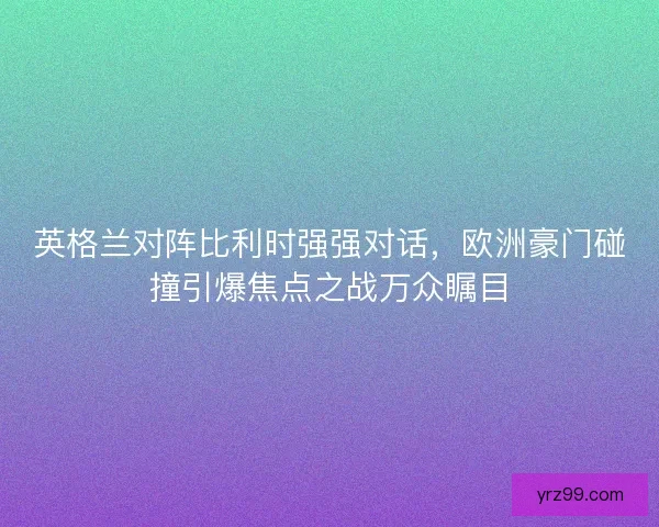 英格兰对阵比利时强强对话，欧洲豪门碰撞引爆焦点之战万众瞩目