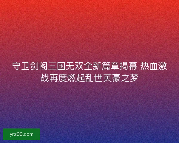 守卫剑阁三国无双全新篇章揭幕 热血激战再度燃起乱世英豪之梦