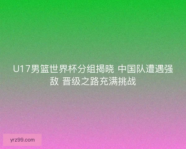 U17男篮世界杯分组揭晓 中国队遭遇强敌 晋级之路充满挑战