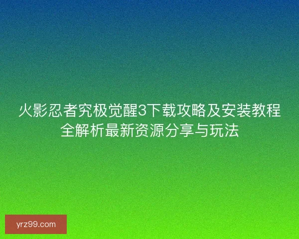 火影忍者究极觉醒3下载攻略及安装教程全解析最新资源分享与玩法