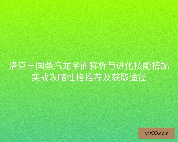 洛克王国蒸汽龙全面解析与进化技能搭配实战攻略性格推荐及获取途径