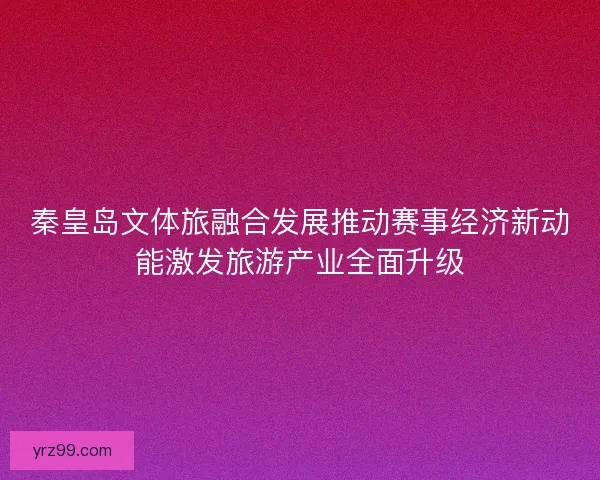 秦皇岛文体旅融合发展推动赛事经济新动能激发旅游产业全面升级