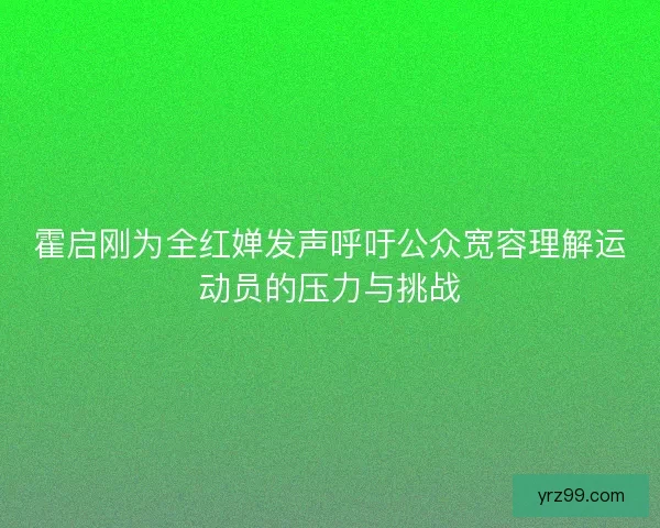 霍启刚为全红婵发声呼吁公众宽容理解运动员的压力与挑战