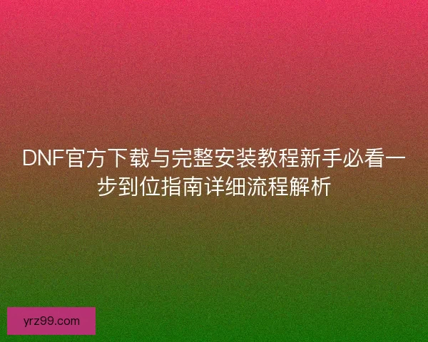DNF官方下载与完整安装教程新手必看一步到位指南详细流程解析