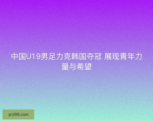中国U19男足力克韩国夺冠 展现青年力量与希望