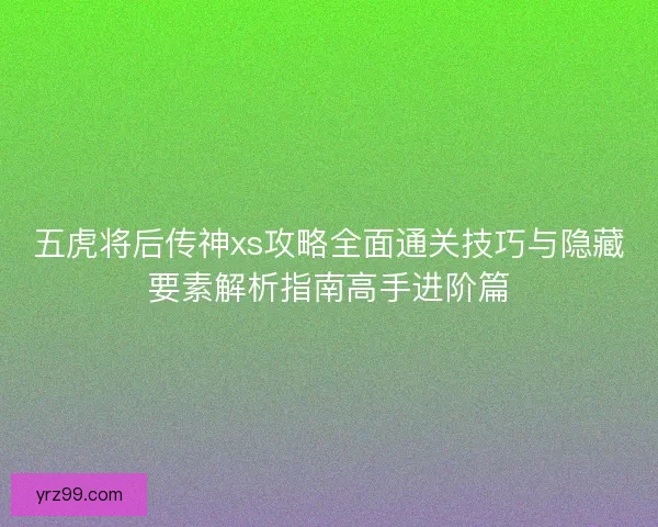 五虎将后传神xs攻略全面通关技巧与隐藏要素解析指南高手进阶篇