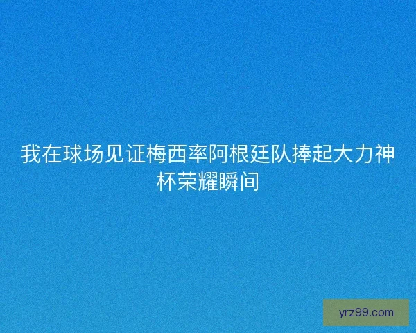我在球场见证梅西率阿根廷队捧起大力神杯荣耀瞬间