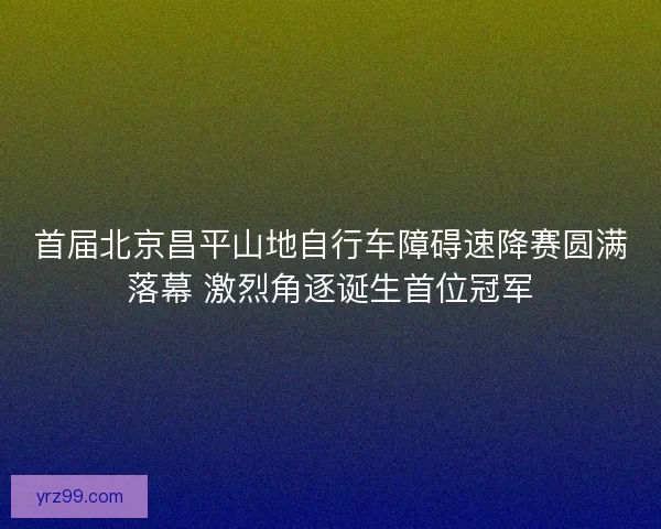 首届北京昌平山地自行车障碍速降赛圆满落幕 激烈角逐诞生首位冠军