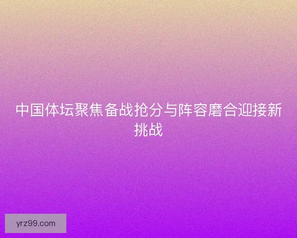 中国体坛聚焦备战抢分与阵容磨合迎接新挑战