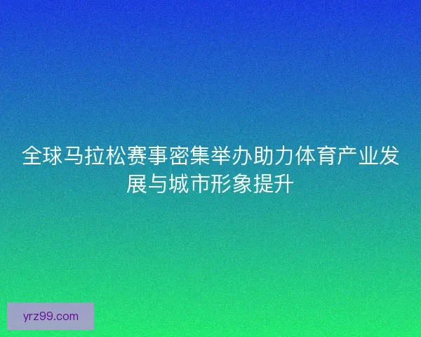 全球马拉松赛事密集举办助力体育产业发展与城市形象提升