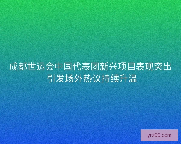 成都世运会中国代表团新兴项目表现突出 引发场外热议持续升温