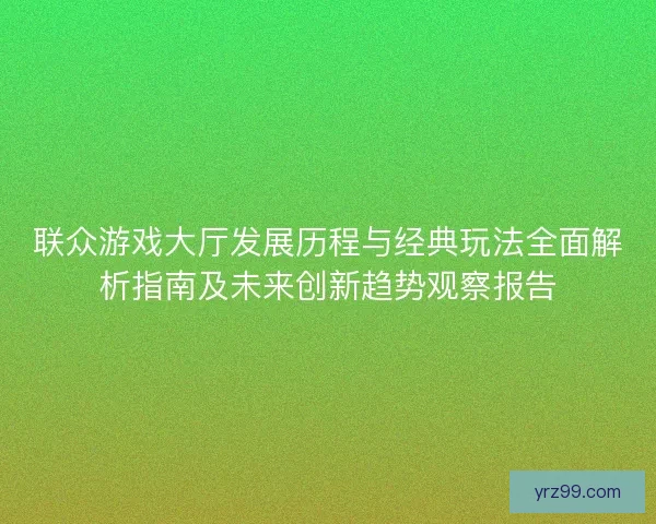 联众游戏大厅发展历程与经典玩法全面解析指南及未来创新趋势观察报告