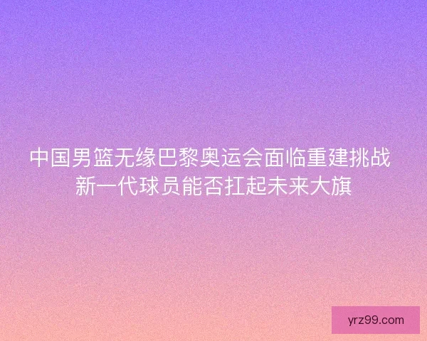 中国男篮无缘巴黎奥运会面临重建挑战 新一代球员能否扛起未来大旗