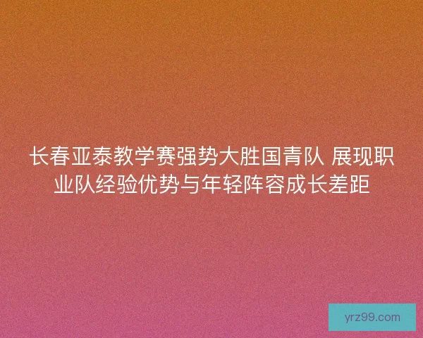 长春亚泰教学赛强势大胜国青队 展现职业队经验优势与年轻阵容成长差距