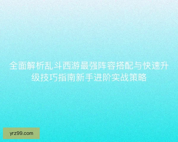 全面解析乱斗西游最强阵容搭配与快速升级技巧指南新手进阶实战策略