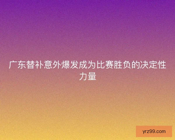 广东替补意外爆发成为比赛胜负的决定性力量