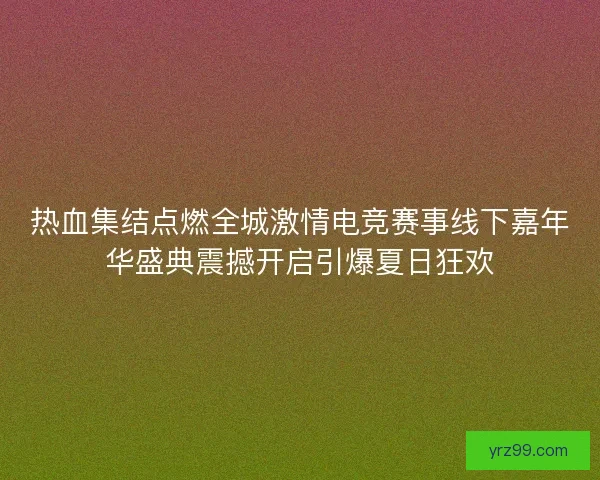 热血集结点燃全城激情电竞赛事线下嘉年华盛典震撼开启引爆夏日狂欢