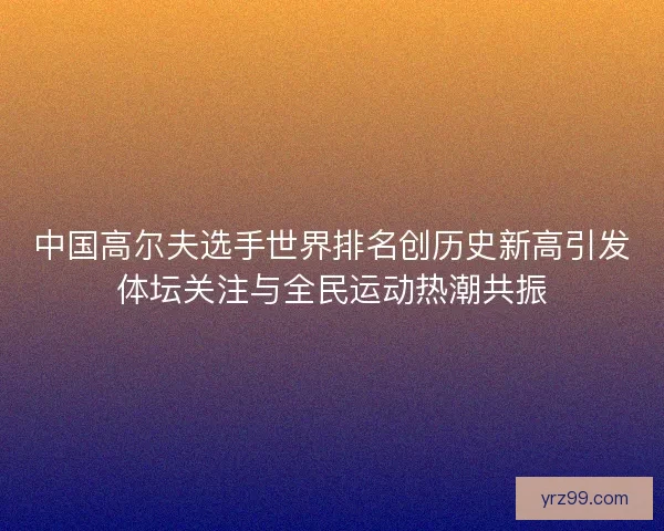 中国高尔夫选手世界排名创历史新高引发体坛关注与全民运动热潮共振
