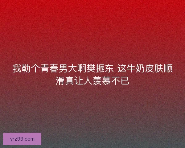 我勒个青春男大啊樊振东 这牛奶皮肤顺滑真让人羡慕不已