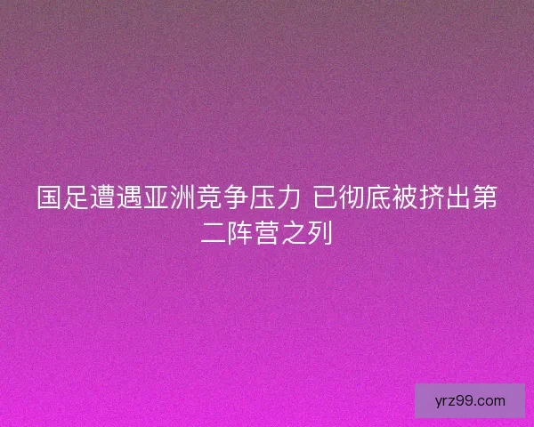 国足遭遇亚洲竞争压力 已彻底被挤出第二阵营之列