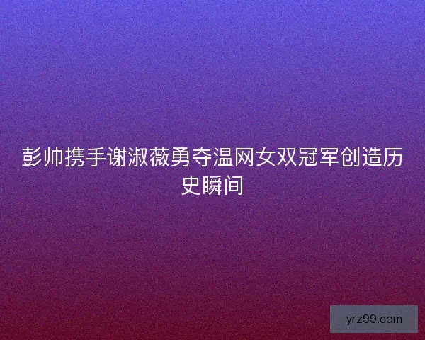 彭帅携手谢淑薇勇夺温网女双冠军创造历史瞬间